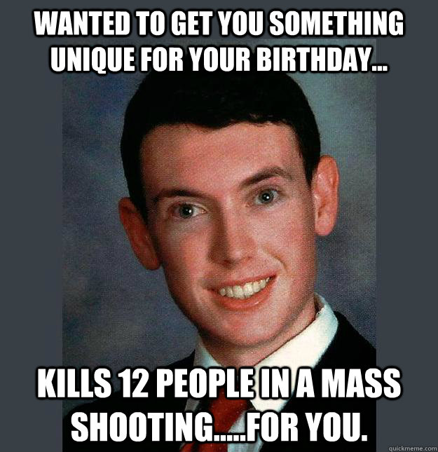 Wanted to get you something unique for your birthday... Kills 12 people in a mass shooting.....for you. - Wanted to get you something unique for your birthday... Kills 12 people in a mass shooting.....for you.  Completely Deranged Boyfriend