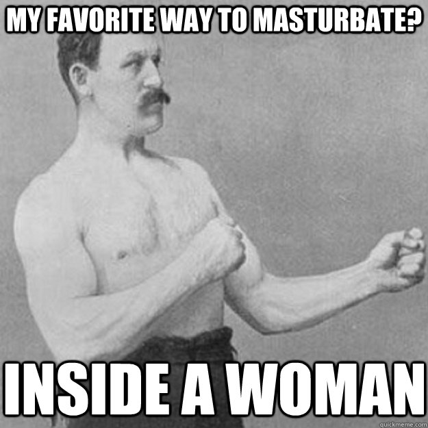 my favorite way to masturbate? inside a woman - my favorite way to masturbate? inside a woman  overly manly man