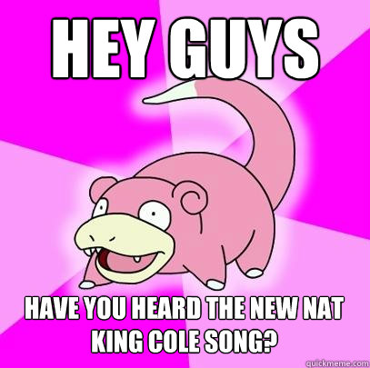 Hey guys Have you heard the new Nat King Cole song?   Slowpoke