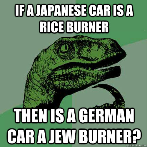 If a Japanese car is a rice burner then is a German car a jew burner?  Philosoraptor