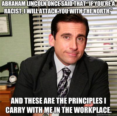 Abraham Lincoln once said that “If you’re a racist, I will attack you with the North,”  and these are the principles I carry with me in the workplace.
 - Abraham Lincoln once said that “If you’re a racist, I will attack you with the North,”  and these are the principles I carry with me in the workplace.
  Clever Michael Scott
