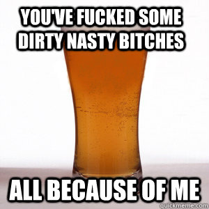 You've fucked some dirty nasty bitches all because of me - You've fucked some dirty nasty bitches all because of me  Confession Beer