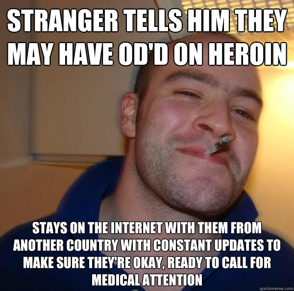 stranger tells him they may have od'd on heroin Stays on the internet with them from another country with constant updates to make sure they're okay, ready to call for medical attention - stranger tells him they may have od'd on heroin Stays on the internet with them from another country with constant updates to make sure they're okay, ready to call for medical attention  Misc