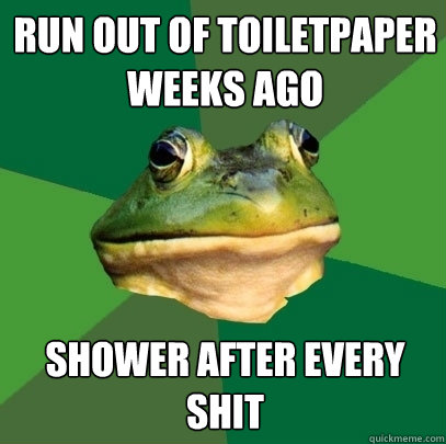 run out of Toiletpaper weeks ago shower after every shit  Foul Bachelor Frog