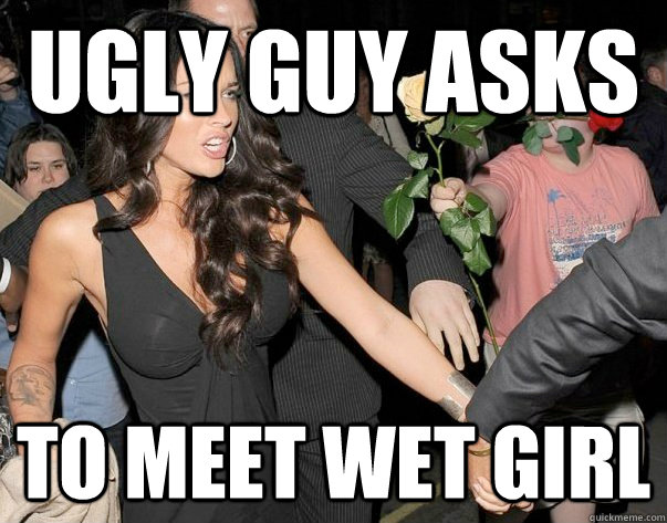 ugly guy asks to meet wet girl  Out of his legue guy