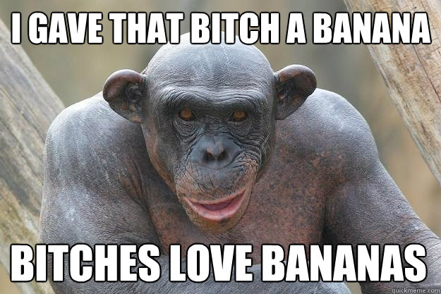 i gave that bitch a banana bitches love bananas  