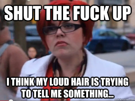 SHUT THE FUCK UP I think my loud hair is trying to tell me something...  