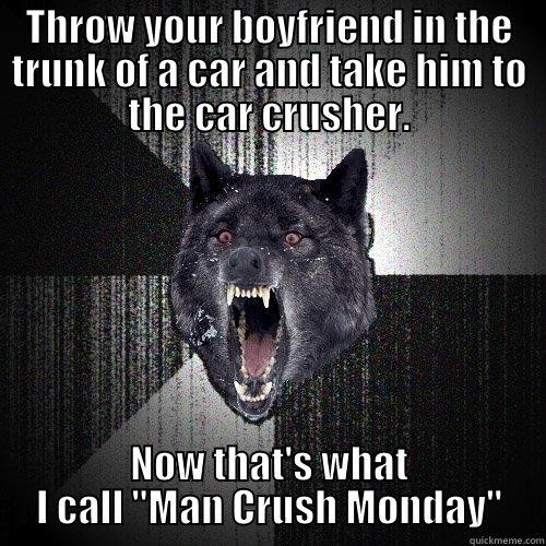 THROW YOUR BOYFRIEND IN THE TRUNK OF A CAR AND TAKE HIM TO THE CAR CRUSHER. NOW THAT'S WHAT I CALL 
