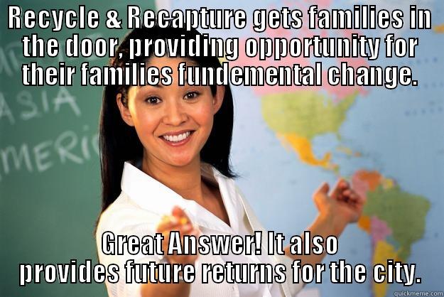 RECYCLE & RECAPTURE GETS FAMILIES IN THE DOOR, PROVIDING OPPORTUNITY FOR THEIR FAMILIES FUNDEMENTAL CHANGE. GREAT ANSWER! IT ALSO PROVIDES FUTURE RETURNS FOR THE CITY. Unhelpful High School Teacher