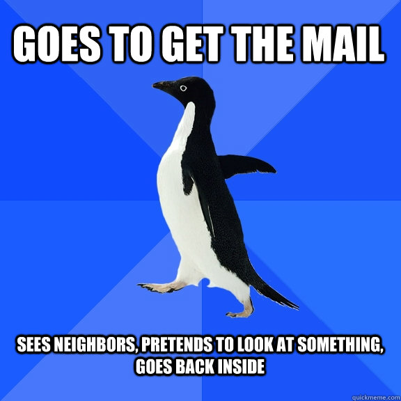 Goes to get the mail  sees neighbors, pretends to look at something, goes back inside   Socially Awkward Penguin