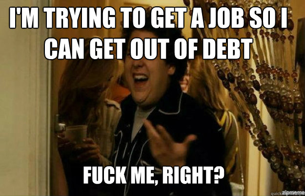 I'm trying to get a job so I can get out of debt FUCK ME, RIGHT?  fuck me right