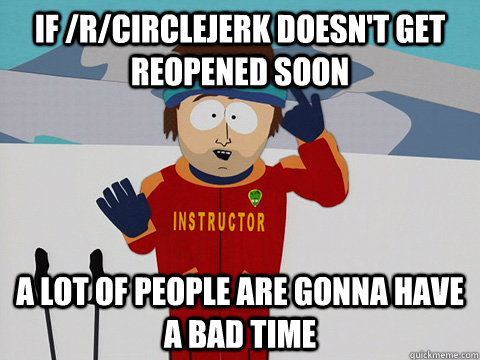 if /r/circlejerk doesn't get reopened soon a lot of people are gonna have a bad time  Youre gonna have a bad time