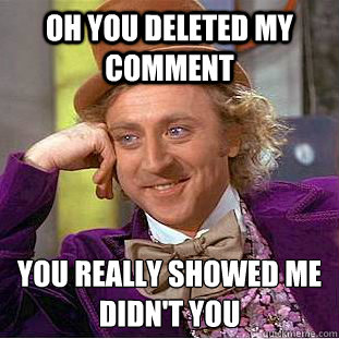 Oh you deleted my comment you really showed me didn't you  Condescending Wonka
