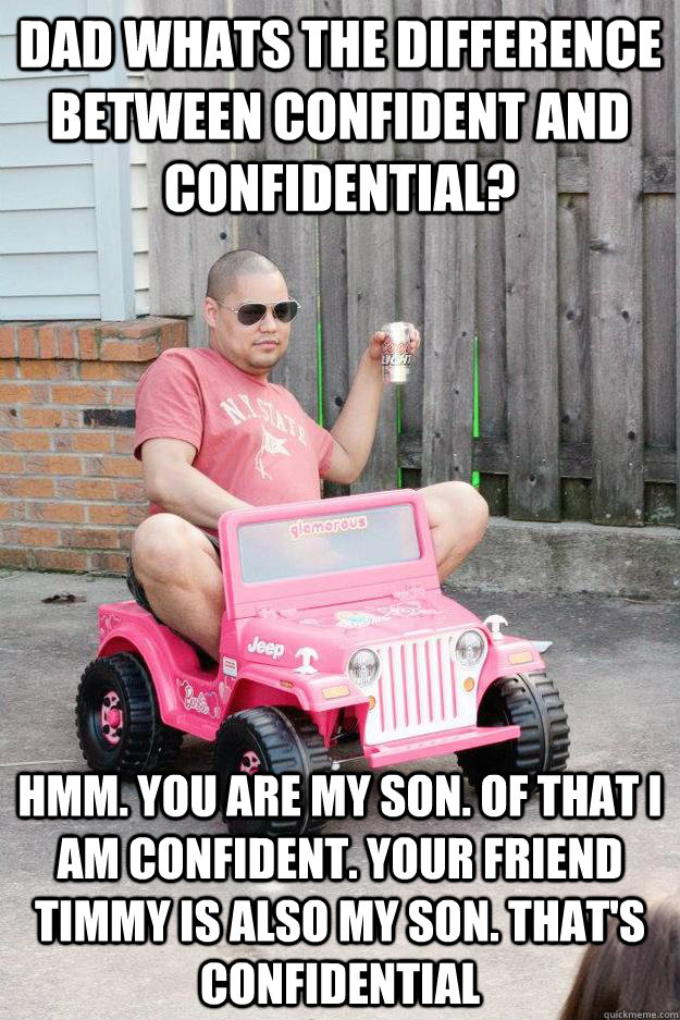 Dad whats the difference between confident and confidential? Hmm. You are my son. Of that I am confident. Your friend Timmy is also my son. That's confidential - Dad whats the difference between confident and confidential? Hmm. You are my son. Of that I am confident. Your friend Timmy is also my son. That's confidential  drunk dad
