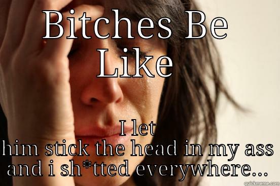 BITCHES BE LIKE I LET HIM STICK THE HEAD IN MY ASS AND I SH*TTED EVERYWHERE... First World Problems