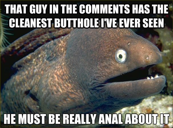 That guy in the comments has the cleanest butthole I've ever seen he must be really anal about it  Bad Joke Eel