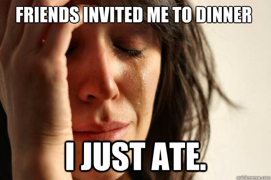 Friends invited me to dinner I just ate.  First World Problems