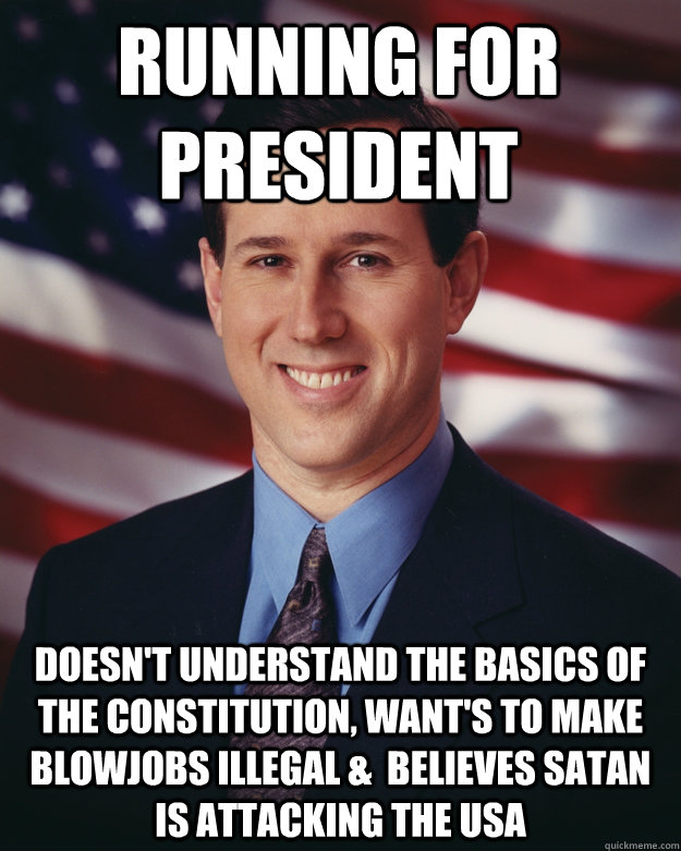 Running for President Doesn't understand the basics of the Constitution, want's to make blowjobs illegal &  believes satan is attacking the usa  Rick Santorum