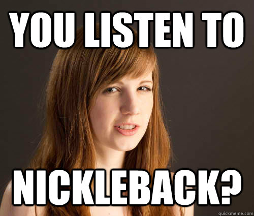 You listen to nickleback?  