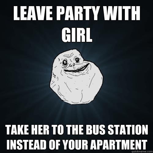 leave party with girl take her to the bus station instead of your apartment  Forever Alone