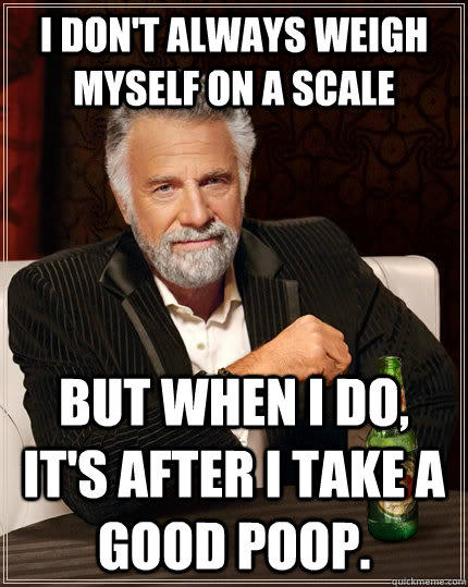 I don't always weigh myself on a scale but when I do, it's after I take a good poop.  The Most Interesting Man In The World