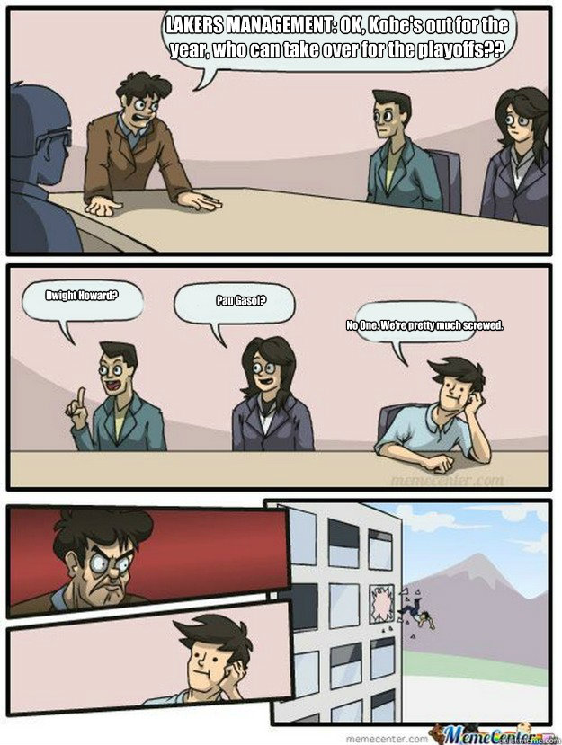 LAKERS MANAGEMENT: OK, Kobe's out for the year, who can take over for the playoffs?? Dwight Howard? Pau Gasol? No One. We're pretty much screwed. - LAKERS MANAGEMENT: OK, Kobe's out for the year, who can take over for the playoffs?? Dwight Howard? Pau Gasol? No One. We're pretty much screwed.  Thrown out of the window