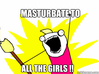 masturbate to  all the girls !!  All The Things