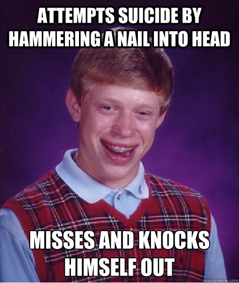 Attempts suicide by hammering a nail into head Misses and knocks himself out  Bad Luck Brian