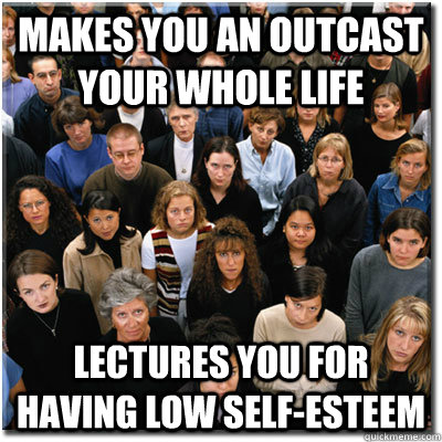 makes you an outcast your whole life  lectures you for having low self-esteem  Scumbag Society