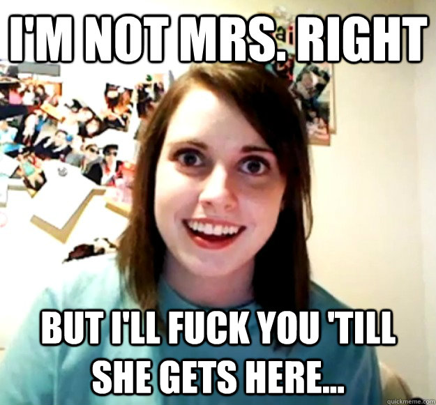 I'm not Mrs. Right But I'll fuck you 'till she gets here...  Overly Attached Girlfriend