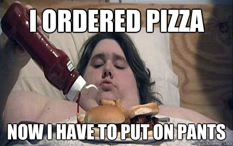 I ordered pizza now i have to put on pants  Lazy asshole