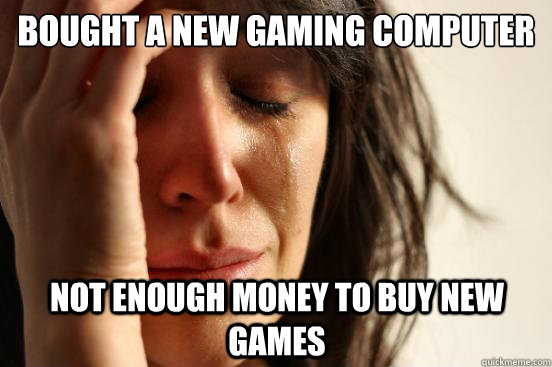 Bought a new gaming computer Not enough money to buy new games  First World Problems