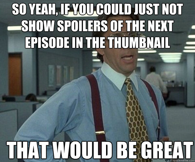 So yeah, if you could just not show spoilers of the next episode in the thumbnail THAT WOULD BE GREAT  that would be great
