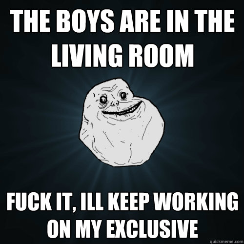 the boys are in the living room fuck it, ill keep working on my exclusive  Forever Alone