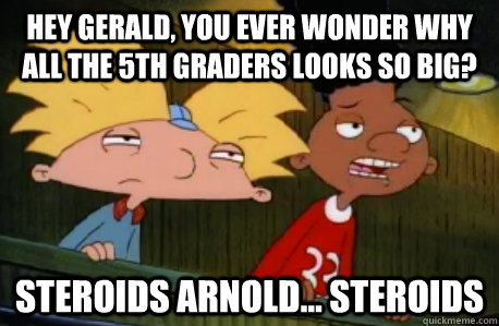 Hey Gerald, you ever wonder why all the 5th graders looks so big? Steroids Arnold... Steroids  Skeptical Hey Arnold