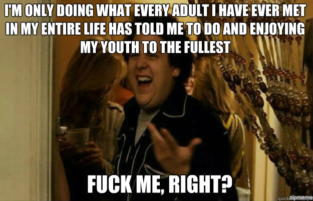 I'm only doing what every adult i have ever met in my entire life has told me to do and enjoying my youth to the fullest  FUCK ME, RIGHT?  fuck me right