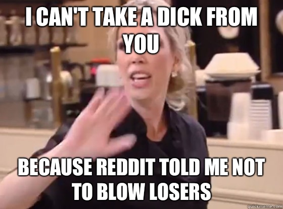 I can't take a dick from you because Reddit told me not to blow losers  Overly Hostile Amy