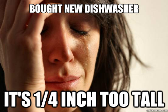 Bought new dishwasher It's 1/4 inch too tall  First World Problems
