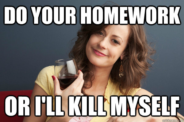 Do your homework OR I'll kill myself  Forever Resentful Mother