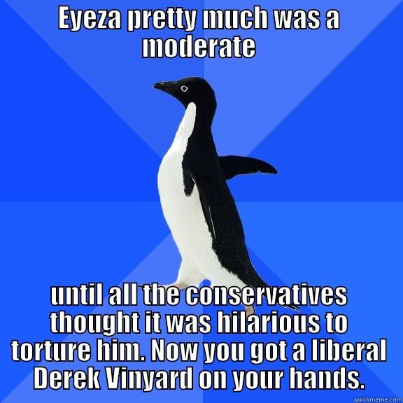 EYEZA PRETTY MUCH WAS A MODERATE UNTIL ALL THE CONSERVATIVES THOUGHT IT WAS HILARIOUS TO TORTURE HIM. NOW YOU GOT A LIBERAL DEREK VINYARD ON YOUR HANDS. Socially Awkward Penguin