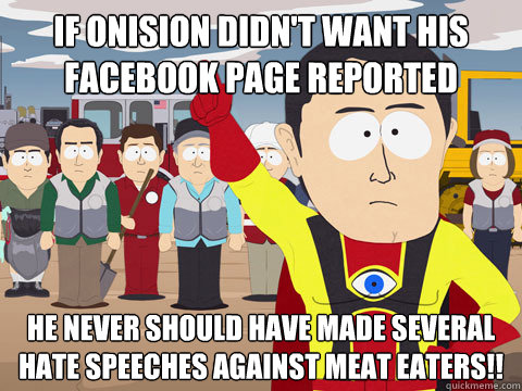 If Onision didn't want his Facebook page reported He never should have made several hate speeches against meat eaters!!  Captain Hindsight