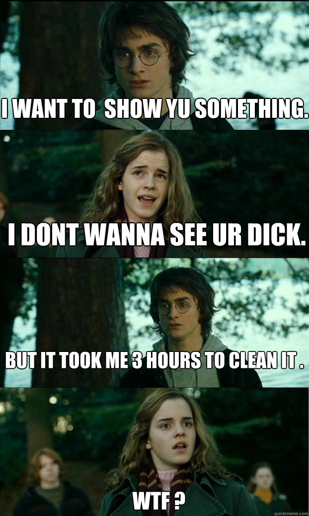 I want to  show yu something. I dont wanna see ur dick. But it took me 3 hours to clean it . WTF ?  Horny Harry