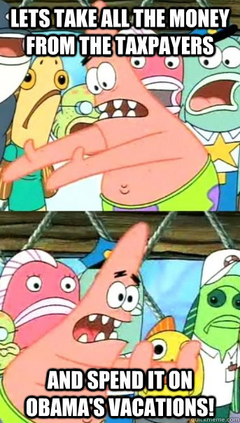 Lets take all the money from the taxpayers and spend it on obama's vacations!  Push it somewhere else Patrick