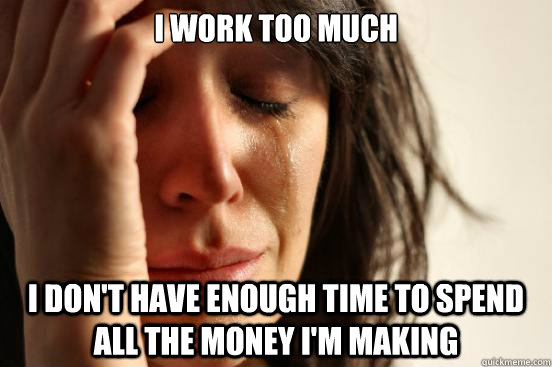 I work too much  i don't have enough time to spend all the money i'm making  First World Problems