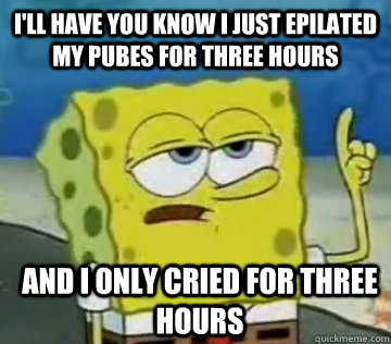 I'll have you know I just epilated my pubes for three hours and I only cried for three hours - I'll have you know I just epilated my pubes for three hours and I only cried for three hours  Ill Have You Know Spongebob