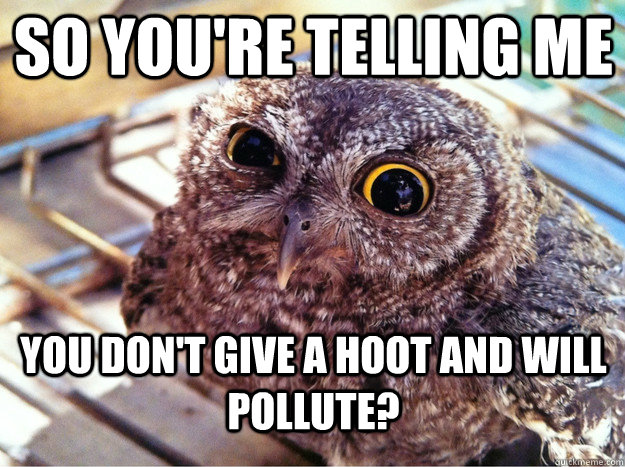 So you're telling me You don't give a hoot and will pollute?  Skeptical Owl