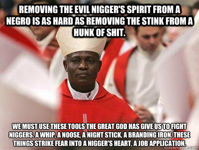 Removing the evil nigger's spirit from a Negro is as hard as removing the stink from a hunk of shit. We must use these tools the great God has give us to fight niggers. A whip, a noose, a night stick, a branding iron. These things strike fear into a nigge - Removing the evil nigger's spirit from a Negro is as hard as removing the stink from a hunk of shit. We must use these tools the great God has give us to fight niggers. A whip, a noose, a night stick, a branding iron. These things strike fear into a nigge  Pope Nigguh