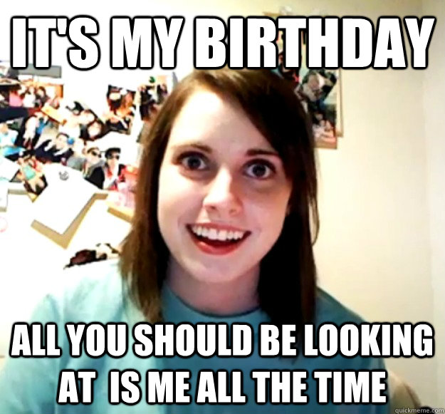 It's my Birthday All you should be looking at  is me all the time  Overly Attached Girlfriend