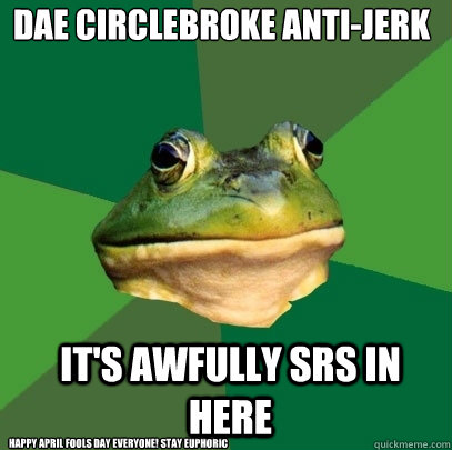 DAE CIRCLEBROKE ANTI-JERK IT's AWFULLY SRS IN HERE Happy April Fools day Everyone! STay Euphoric  Foul Bachelor Frog