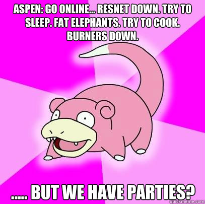 Aspen: Go online... resnet down. Try to sleep. Fat elephants. Try to cook. Burners down. ..... but we have parties?  Slowpoke